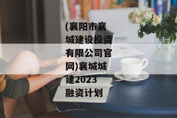 (襄阳市襄城建设投资有限公司官网)襄城城建2023融资计划