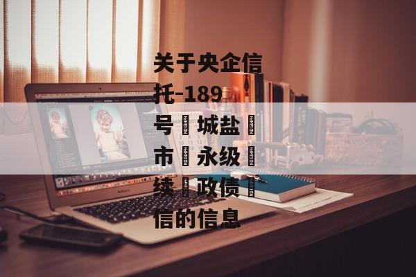 关于央企信托-189号‮城盐‬市‮永级‬续‮政债‬信的信息-第1张图片-信托定融返点网