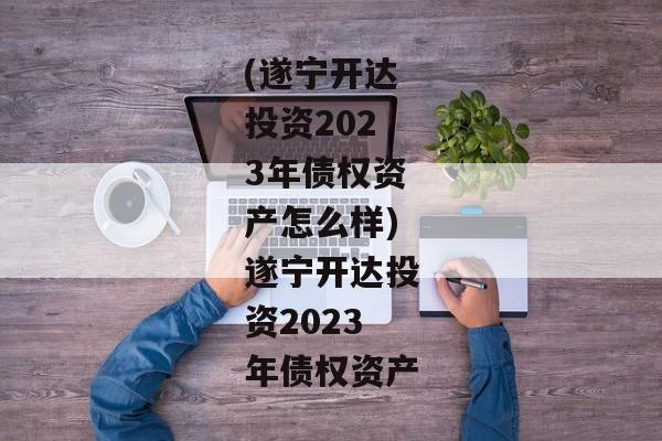 (遂宁开达投资2023年债权资产怎么样)遂宁开达投资2023年债权资产