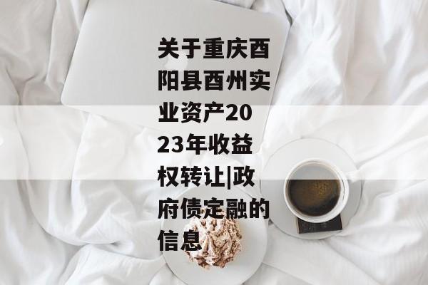 关于重庆酉阳县酉州实业资产2023年收益权转让|政府债定融的信息