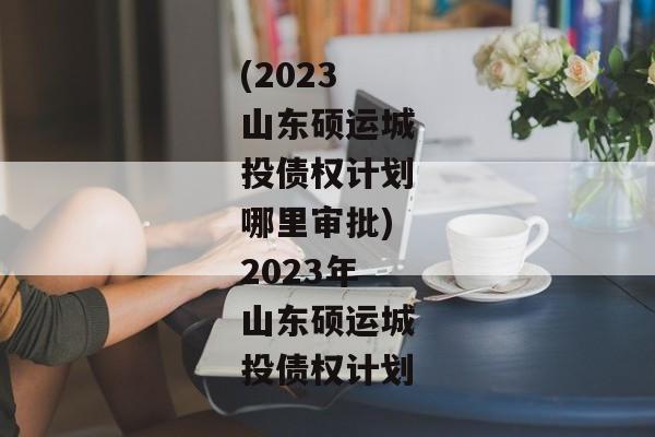 (2023山东硕运城投债权计划哪里审批)2023年山东硕运城投债权计划