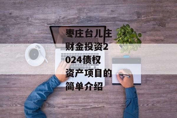 枣庄台儿庄财金投资2024债权资产项目的简单介绍