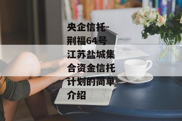 央企信托-荆福64号江苏盐城集合资金信托计划的简单介绍