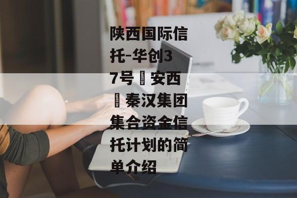 陕西国际信托-华创37号‮安西‬秦汉集团集合资金信托计划的简单介绍