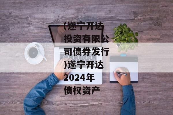 (遂宁开达投资有限公司债券发行)遂宁开达2024年债权资产