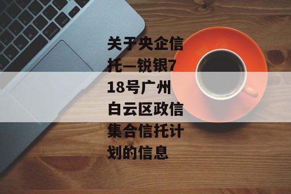 关于央企信托—锐银718号广州白云区政信集合信托计划的信息-第1张图片-信托定融返点网