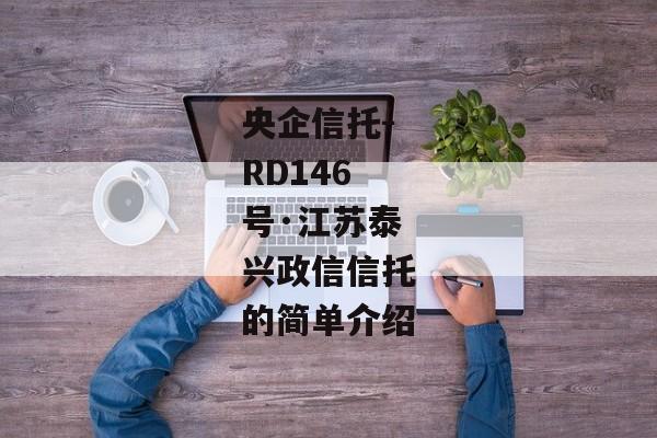 央企信托-RD146号·江苏泰兴政信信托的简单介绍-第1张图片-信托定融返点网