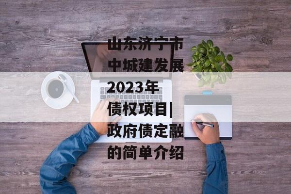 山东济宁市中城建发展2023年债权项目|政府债定融的简单介绍