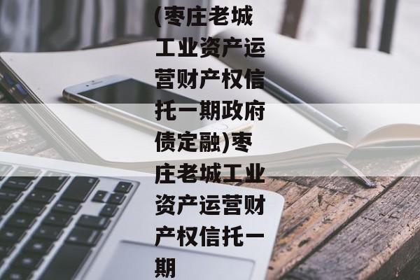 (枣庄老城工业资产运营财产权信托一期政府债定融)枣庄老城工业资产运营财产权信托一期