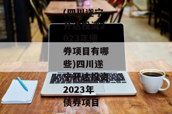 (四川遂宁开达投资2023年债券项目有哪些)四川遂宁开达投资2023年债券项目