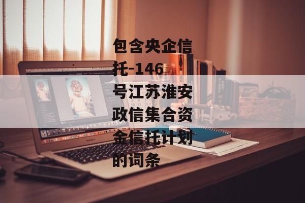 包含央企信托-146号江苏淮安政信集合资金信托计划的词条