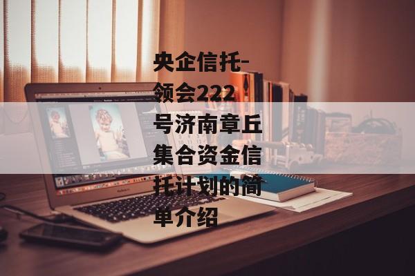 央企信托-领会222号济南章丘集合资金信托计划的简单介绍