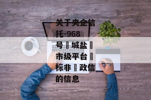 关于央企信托-968号‮城盐‬市级平台‮标非‬政信的信息-第1张图片-信托定融返点网