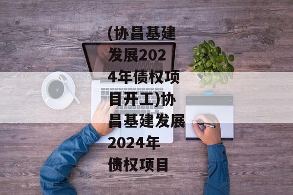 (协昌基建发展2024年债权项目开工)协昌基建发展2024年债权项目-第1张图片-信托定融返点网