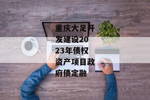 重庆大足开发建设2023年债权资产项目政府债定融