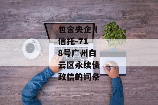 包含央企‬信托-718号广州白云区永续债政信的词条