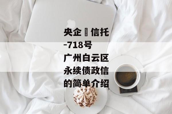 央企‬信托-718号广州白云区永续债政信的简单介绍-第1张图片-信托定融返点网