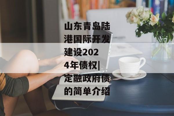 山东青岛陆港国际开发建设2024年债权|定融政府债的简单介绍-第1张图片-信托定融返点网